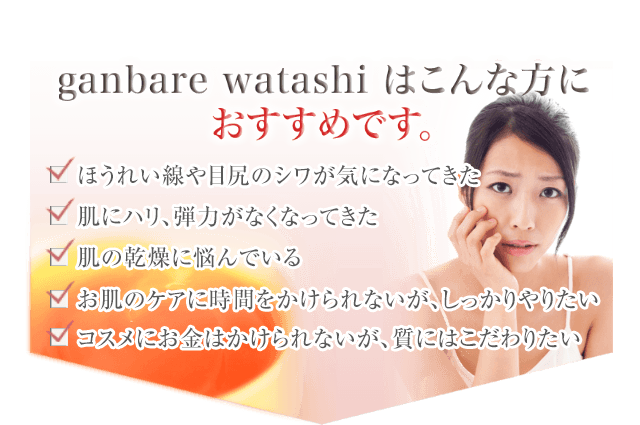 ganbare watashi はこんな方におすすめです。ほうれい線や目尻のシワが気になってきた、肌にハリ、弾力がなくなってきた、肌の乾燥に悩んでいる、お肌のケアに時間をかけられないが、しっかりやりたい、コスメにお金はかけられないが、質にはこだわりたい